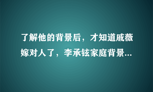 了解他的背景后，才知道戚薇嫁对人了，李承铉家庭背景有多强大？