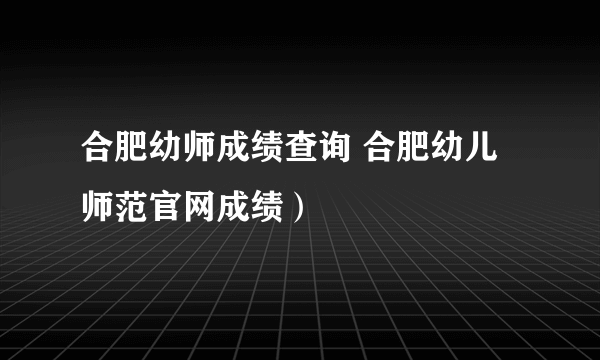 合肥幼师成绩查询 合肥幼儿师范官网成绩）