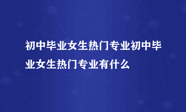 初中毕业女生热门专业初中毕业女生热门专业有什么