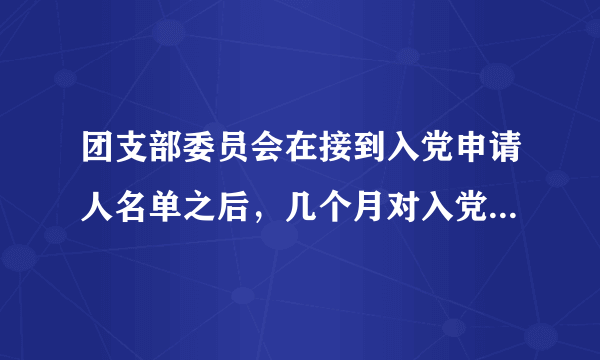 团支部委员会在接到入党申请人名单之后，几个月对入党申请人进行考察？