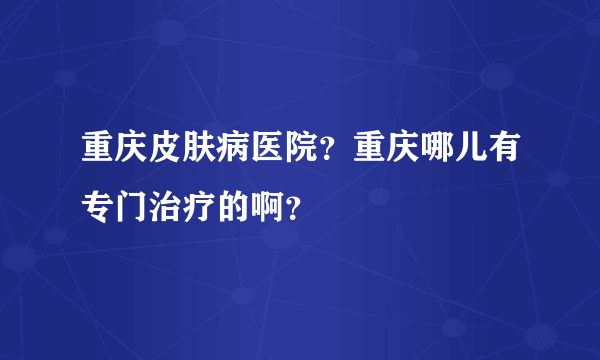 重庆皮肤病医院？重庆哪儿有专门治疗的啊？