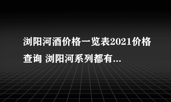 浏阳河酒价格一览表2021价格查询 浏阳河系列都有哪几款酒