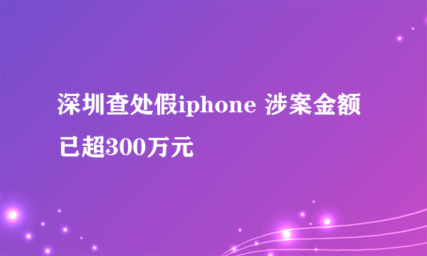 深圳查处假iphone 涉案金额已超300万元