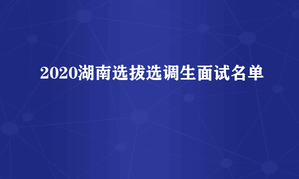 2020湖南选拔选调生面试名单