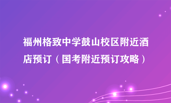 福州格致中学鼓山校区附近酒店预订（国考附近预订攻略）