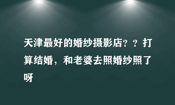 天津最好的婚纱摄影店？？打算结婚，和老婆去照婚纱照了 呀