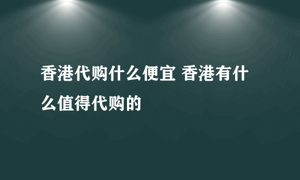 香港代购什么便宜 香港有什么值得代购的