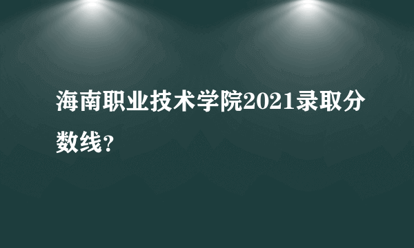 海南职业技术学院2021录取分数线？