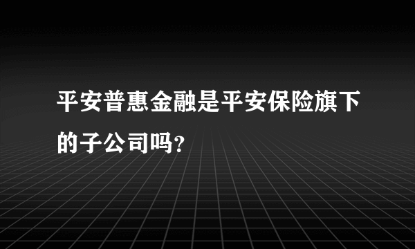 平安普惠金融是平安保险旗下的子公司吗？