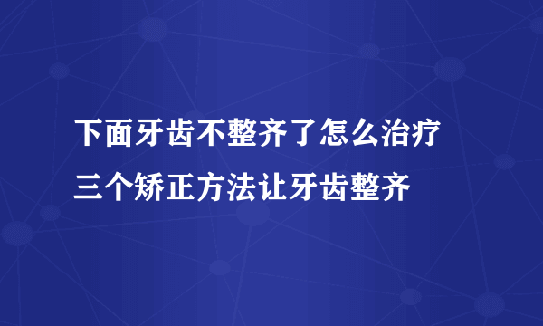 下面牙齿不整齐了怎么治疗 三个矫正方法让牙齿整齐