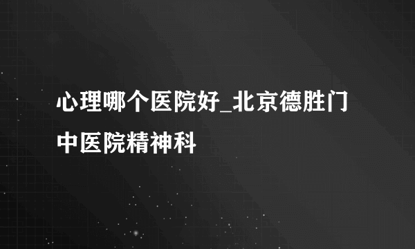 心理哪个医院好_北京德胜门中医院精神科