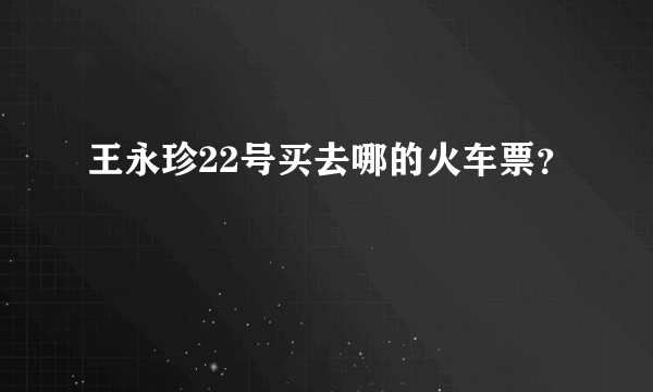 王永珍22号买去哪的火车票？