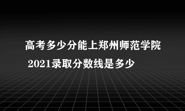 高考多少分能上郑州师范学院 2021录取分数线是多少