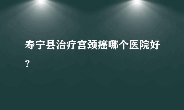 寿宁县治疗宫颈癌哪个医院好？