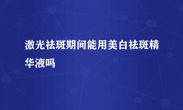 激光祛斑期间能用美白祛斑精华液吗