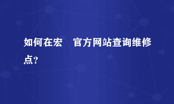 如何在宏碁官方网站查询维修点？