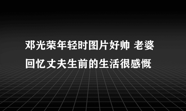 邓光荣年轻时图片好帅 老婆回忆丈夫生前的生活很感慨