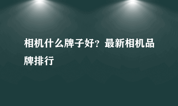 相机什么牌子好？最新相机品牌排行