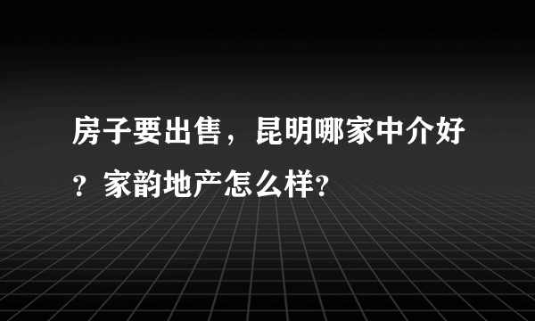 房子要出售，昆明哪家中介好？家韵地产怎么样？