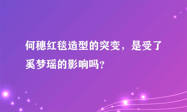 何穗红毯造型的突变，是受了奚梦瑶的影响吗？