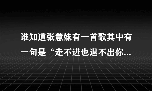 谁知道张慧妹有一首歌其中有一句是“走不进也退不出你的世界”的歌名叫什么，多谢啦！！