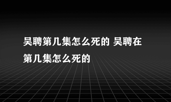 吴聘第几集怎么死的 吴聘在第几集怎么死的