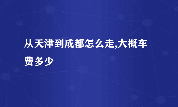 从天津到成都怎么走,大概车费多少