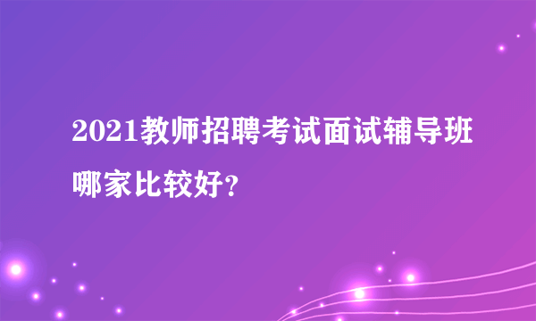 2021教师招聘考试面试辅导班哪家比较好？