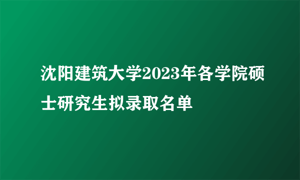 沈阳建筑大学2023年各学院硕士研究生拟录取名单