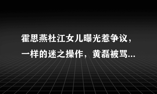 霍思燕杜江女儿曝光惹争议，一样的迷之操作，黄磊被骂重男轻女。后来怎样？