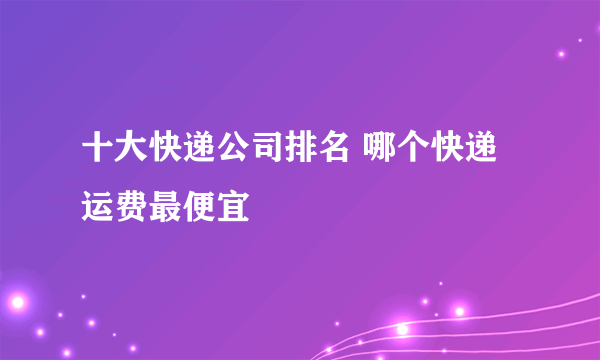 十大快递公司排名 哪个快递运费最便宜