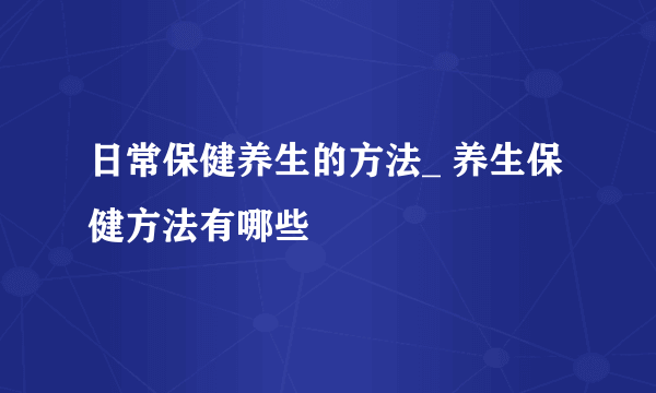 日常保健养生的方法_ 养生保健方法有哪些