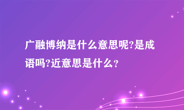 广融博纳是什么意思呢?是成语吗?近意思是什么？