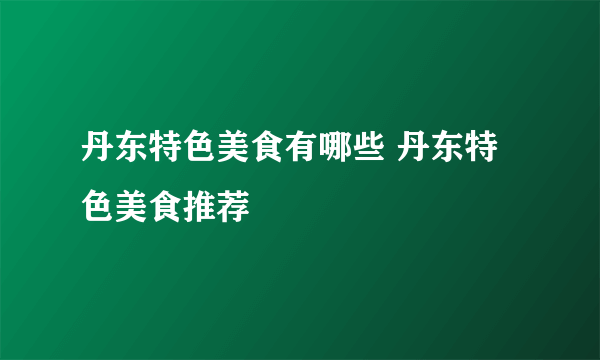 丹东特色美食有哪些 丹东特色美食推荐