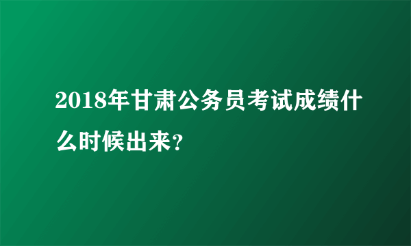 2018年甘肃公务员考试成绩什么时候出来？