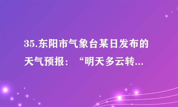 35.东阳市气象台某日发布的天气预报：“明天多云转阴，局部有小雨，温度14～23℃，东北风4～5级，阵风6级”。下列说法中错误的是(  ) A. “东北风”可通过风向标测定                             B. “阵风6级”可通过风速仪测定C. “温度14～23℃”可通过温度计测定                D. “明天多云转阴”说明明天由高气压控制