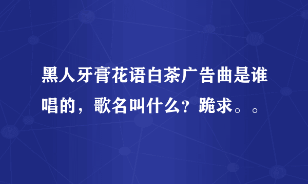 黑人牙膏花语白茶广告曲是谁唱的，歌名叫什么？跪求。。