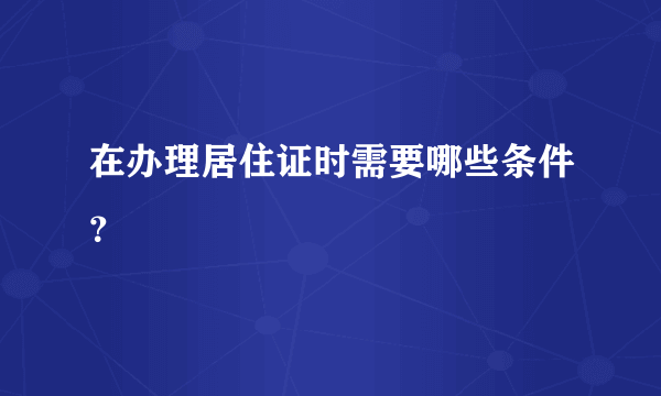 在办理居住证时需要哪些条件？