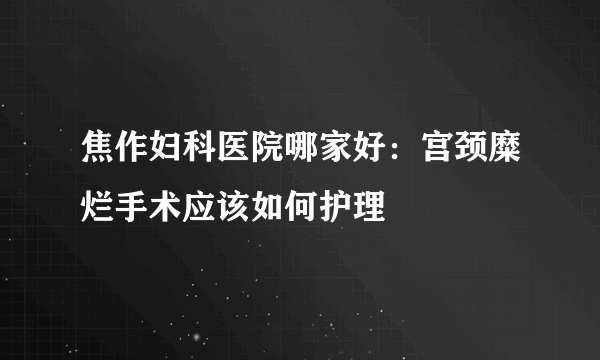 焦作妇科医院哪家好：宫颈糜烂手术应该如何护理