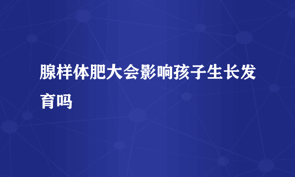 腺样体肥大会影响孩子生长发育吗