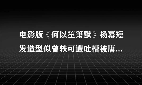 电影版《何以笙箫默》杨幂短发造型似曾轶可遭吐槽被唐嫣秒的体无完肤