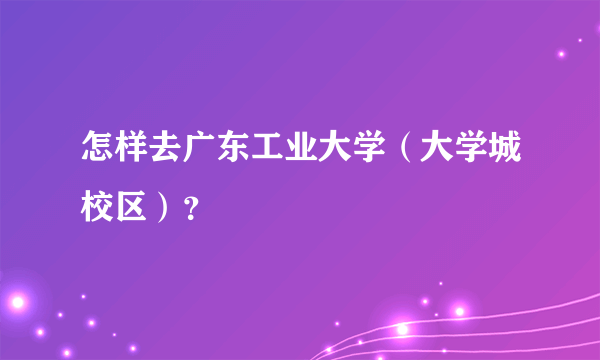 怎样去广东工业大学（大学城校区）？