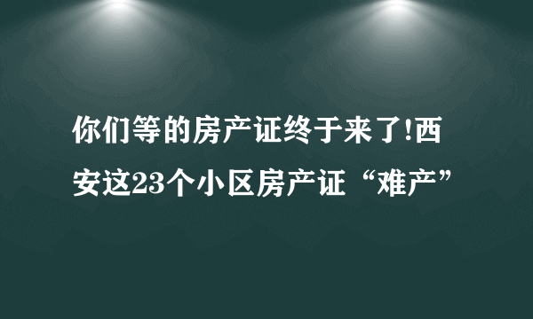 你们等的房产证终于来了!西安这23个小区房产证“难产”