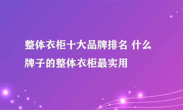 整体衣柜十大品牌排名 什么牌子的整体衣柜最实用