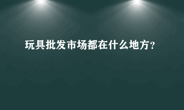 玩具批发市场都在什么地方？