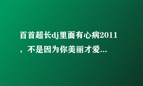 百首超长dj里面有心病2011，不是因为你美丽才爱上你，分手还是朋友。这首歌名