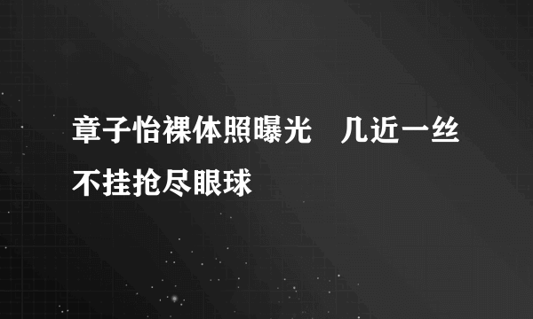 章子怡裸体照曝光   几近一丝不挂抢尽眼球