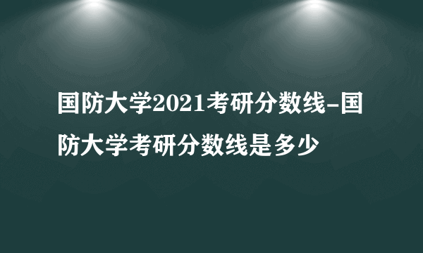 国防大学2021考研分数线-国防大学考研分数线是多少