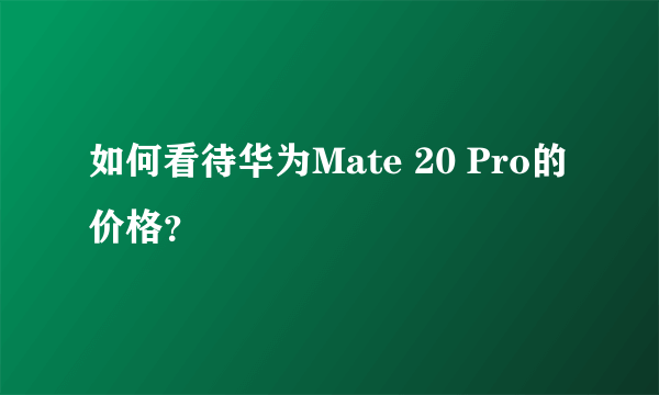 如何看待华为Mate 20 Pro的价格？