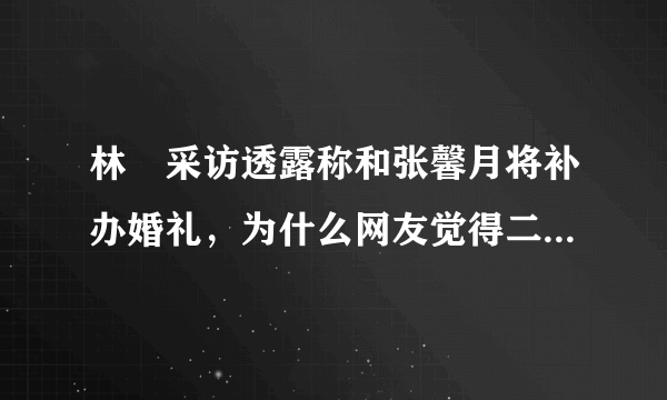 林峯采访透露称和张馨月将补办婚礼，为什么网友觉得二人不太般配？